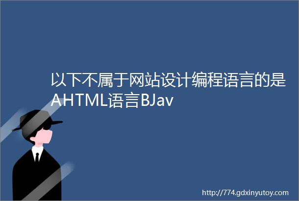 以下不属于网站设计编程语言的是AHTML语言BJav